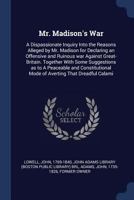 Mr. Madison's War. A Dispassionate Inquiry Into The Reasons Alleged By Mr. Madison For Declaring An Offensive And Ruinous War Against Great Britain, By A New-england Farmer [j. Lowell].... 1274911826 Book Cover