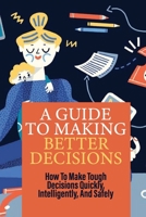 A Guide To Making Better Decisions: How To Make Tough Decisions Quickly, Intelligently, And Safely: Habits That Make You A Better Decision Maker B097BYTH76 Book Cover