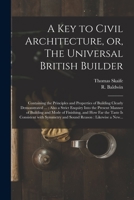 A key to civil architecture; or, the universal British builder. Containing the principles and properties of building clearly demonstrated, Also a strict enquiry into the present manner of building 101394609X Book Cover