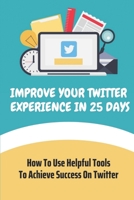 Improve Your Twitter Experience In 25 Days: How To Use Helpful Tools To Achieve Success On Twitter: Social Media B09DJ94X28 Book Cover