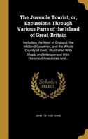 The Juvenile Tourist, or, Excursions Through Various Parts of the Island of Great-Britain: Including the West of England, the Midland Countries, and the Whole County of Kent: Illustrated With Maps, an 1371091560 Book Cover