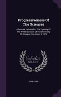 Progressiveness of the Sciences: A Lecture Delivered at the Opening of the Winter Session of the University of Glasgow, November 2 1875 1274248558 Book Cover