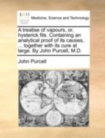 A treatise of vapours, or, hysterick fits. Containing an analytical proof of its causes, ... together with its cure at large. By John Purcell, M.D. 1140741306 Book Cover