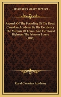 Records Of The Founding Of The Royal Canadian Academy By His Excellency The Marquis Of Lorne, And Her Royal Highness The Princess Louise 1437492517 Book Cover