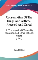 Consumption Of The Lungs And Asthma, Arrested And Cured: In The Majority Of Cases, By Inhalation, And Other Rational Means 1436812909 Book Cover