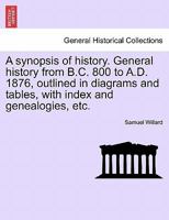 A synopsis of history. General history, from B.C. 800 to A.D. 1876, outlined in diagrams and tables; with index and genealogies. For general reference, and for schools and colleges 1241446059 Book Cover