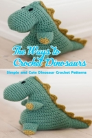 The Ways to Crochet Dinosaurs: Simple and Cute Dinosaur Crochet Patterns: Dinosaur Amigurumi B08R7XYH68 Book Cover