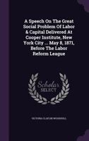 A Speech on the Great Social Problem of Labor & Capital Delivered at Cooper Institute, New York City ... May 8, 1871, Before the Labor Reform League 1348253193 Book Cover