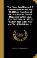 The Pious Dead Blessed. A Discourse Delivered July 30, 1823, in Hamilton, at the Interment of the Rev. Manasseh Cutler, LL.D. Who Died July 28, 1823, ... Year of His Age, and 52d of His Ministry. .. 1373598816 Book Cover