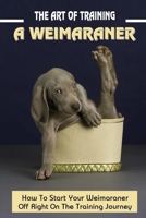 The Art Of Training A Weimaraner: How To Start Your Weimaraner Off Right On The Training Journey: Weimaraner Training Guide B09BN49RPT Book Cover