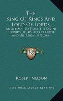 The King to Kings and Lord of Lords: An Attempt to Trace the Divine Records of His Life On Earth and His Reign in Glory 1143474392 Book Cover