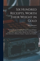 Six Hundred Receipts, Worth Their Weight in Gold: Including Receipts for Cooking, Making Preserves, Perfumery, Cordials, Ice Creams, Inks, Paints, Dye 1013996119 Book Cover