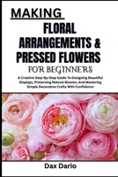 MAKING FLORAL ARRANGEMENTS & PRESSED FLOWERS FOR BEGINNERS: A Creative Step-By-Step Guide To Designing Beautiful Displays, Preserving Natural Blooms, ... Simple Decorative Crafts With Confidence B0FYR2DSTX Book Cover