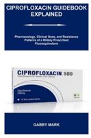 CIPROFLOXACIN GUIDEBOOK EXPLAINED: Pharmacology, Clinical Uses, and Resistance Patterns of a Widely Prescribed Fluoroquinolone B0G52NFGGQ Book Cover