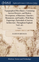 Topographical miscellanies, containing ancient histories, and modern descriptions, of mansions, churches, monuments, and families, with many ... throughout England. Vol.I. Volume 1 of 1 1140839934 Book Cover