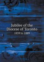 Jubilee Of The Diocese Of Toronto, 1839-1889: Record Of Proceedings Connected With The Celebration Of The Jubilee November 21st To The 28th, 1889, Inclusive 0548724202 Book Cover