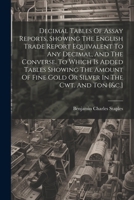 Decimal Tables Of Assay Reports, Showing The English Trade Report Equivalent To Any Decimal, And The Converse. To Which Is Added Tables Showing The ... Fine Gold Or Silver In The Cwt. And Ton [&c.] 1022640321 Book Cover