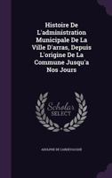 Histoire De L'administration Municipale De La Ville D'arras, Depuis L'origine De La Commune Jusqu'a Nos Jours 1357745982 Book Cover