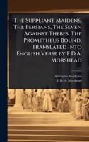 The Suppliant Maidens, The Persians, The Seven Against Thebes, The Prometheus Bound. Translated Into English Verse by E.D.A. Morshead 1024066827 Book Cover