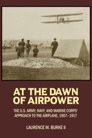 At the Dawn of Airpower: The U.S. Army Navy and Marine Corps’ Approach to the Airplane 1907–1917 1682477290 Book Cover
