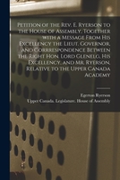 Petition of the Rev. E. Ryerson to the House of Assembly: Together with a Message from His Excellency the Lieut. Governor, and Correspondence Between the Right Hon. Lord Glenelg, His Excellency and Mr 1014872669 Book Cover