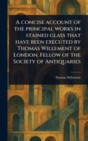 A Concise Account of the Principal Works in Stained Glass That Have Been Executed by Thomas Willement of London, Fellow of the Society of Antiquaries 1023550148 Book Cover