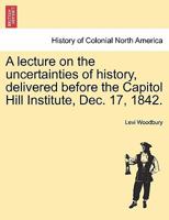 Lecture on the Uncertainties of History, Delivered in the Hall of the House of Representatives of the United States, Before the Capitol Hill Institute, Dec. 17, 1842 1241426872 Book Cover