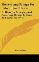Flowers And Foliage For Indoor Plant Cases: Or Hints For Arranging And Preserving Flowers In Cases And In Rooms 1164648462 Book Cover