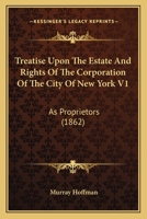 Treatise Upon The Estate And Rights Of The Corporation Of The City Of New York V1: As Proprietors 1437356656 Book Cover
