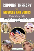 CUPPING THERAPY FOR MUSCLES AND JOINTS MADE SIMPLE: Step-By-Step Techniques To Relieve Pain, Improve Mobility, And Promote Muscle And Joint Wellness At Home B0FNVKB84R Book Cover