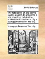 The retaliation; or, the satyric vision: a poem. In answer to a late scurrilous publication entitled the Consultation. By a young gentleman of this city. 1140969501 Book Cover
