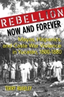 Rebellion Now and Forever: Mayas, Hispanics, and Caste War Violence in Yucatan, 1800-1880 0804760489 Book Cover