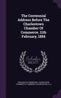 The Centennial Address Before The Charlestown Chamber Of Commerce, 11th February, 1884... 1347590927 Book Cover
