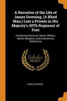 A Narrative of the Life of James Downing, (A Blind Man,) Late a Private in His Majesty's 20Th Regiment of Foot: Containing Historical, Naval, ... Reflections - Primary Source Edition 1535808098 Book Cover