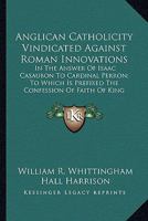 Anglican Catholicity Vindicated Against Roman Innovations: In The Answer Of Isaac Casaubon To Cardinal Perron; To Which Is Prefixed The Confession Of Faith Of King James I (1875) 0548605068 Book Cover