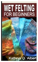WET FELTING FOR BEGINNERS: The Complete Beginners Step by Step Guide and Tips on Wet Felting B0BKT6V763 Book Cover