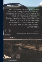 The Central Pacific Railroad Company in equitable account with the United States, growing out of the issue of subsidy bonds in aid of construction. A ... Railway Commission, appointed according 1013519914 Book Cover