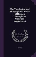 The Theological and Philosophical Works of Hermes Trismegistus, Christian Neoplatonist 1015874827 Book Cover