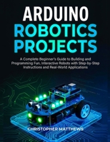 ARDUINO ROBOTICS PROJECTS: A Complete Beginner’s Guide to Building and Programming Fun, Interactive Robots with Step-by-Step Instructions and Real-World Applications B0G7K6GX69 Book Cover