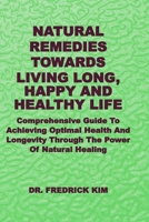 NATURAL REMEDIES TOWARDS LIVING LONG, HAPPY AND HEALTHY LIFE: Comprehensive Guide To Achieving Optimal Health And Longevity Through The Power Of Natural Healing B0DR2LRV7G Book Cover