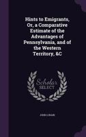 Hints to Emigrants, Or, a Comparative Estimate of the Advantages of Pennsylvania, and of the Western Territory, &C 1357017324 Book Cover