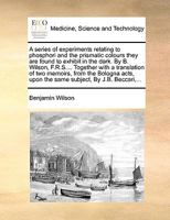 A Series of Experiments Relating to Phosphori and the Prismatic Colours They Are Found to Exhibit in the Dark. by B. Wilson, F.R.S.... Together with a Translation of Two Memoirs, from the Bologna Acts 117063897X Book Cover