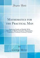 Mathematics for the practical man: Explaining simply and quickly all the elements of algebra, geometry, trigonometry, logarithms, coordinate geometry, calculus; with answers to problems, 1495291464 Book Cover