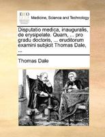 Disputatio medica, inauguralis, de erysipelate. Quam, ... pro gradu doctoris, ... eruditorum examini subjicit Thomas Dale, ... 117014070X Book Cover