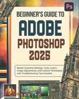 Beginner’s Guide to Adobe Photoshop 2025: Master Essential Settings, Tools, Layers, Image Adjustments, and Creative Techniques with Troubleshooting Tips Included B0DQ56N8MT Book Cover