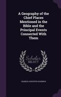 A Geography of the Chief Places in the Bible, and the Principal Events Connected with Them: Adapted to Parental, Sabbath-School and Bible-Class Instruction 1356757952 Book Cover