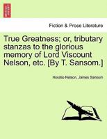 True Greatness; Or, Tributary Stanzas to the Glorious Memory of Lord Viscount Nelson, Etc. [By T. Sansom.] 124117430X Book Cover