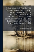 A Catalogue Of The Entire Collection Of Scarce And Curious Prints, Books Of Prints, And Drawings, Of James West, ... Which ... Will Be Sold By ... ... On Tuesday The 19th Of January, 1773, ... 1178558053 Book Cover