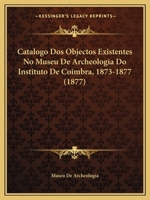 Catalogo Dos Objectos Existentes No Museu De Archeologia Do Instituto De Coimbra, 1873-1877 (1877) 1168029988 Book Cover