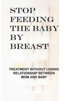 Stop Feeding The Baby By Breast: Treatment Without Losing Relationship Between Mom And Baby: Parent-Child Relationship Problems B094ZN6HJY Book Cover
